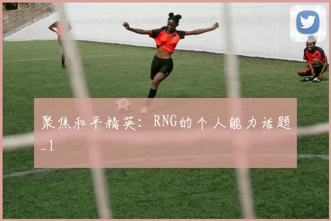 聚焦和平精英：RNG的个人能力话题_1