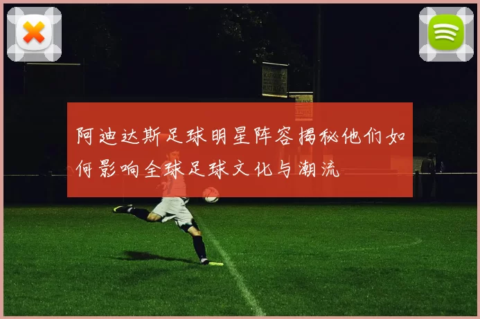 阿迪达斯足球明星阵容揭秘他们如何影响全球足球文化与潮流