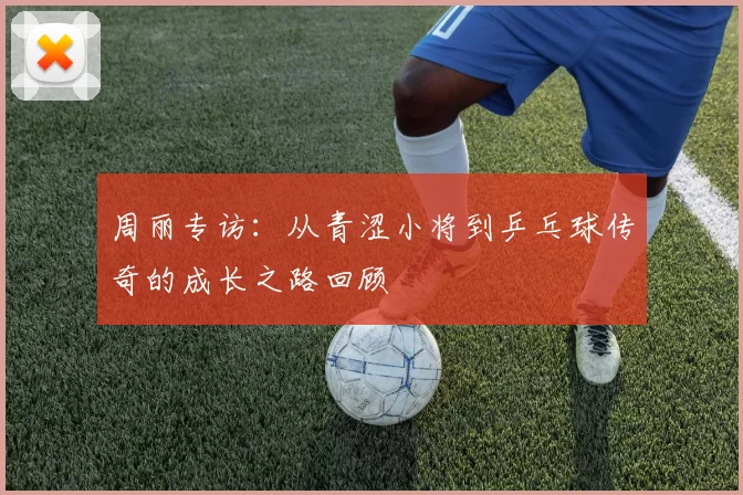 周丽专访：从青涩小将到乒乓球传奇的成长之路回顾