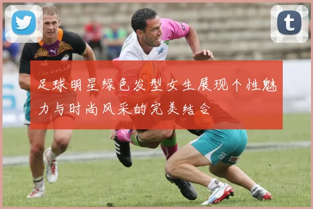 足球明星绿色发型女生展现个性魅力与时尚风采的完美结合