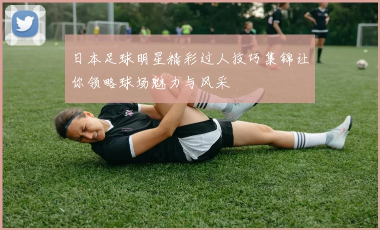 日本足球明星精彩过人技巧集锦让你领略球场魅力与风采