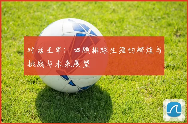 对话王军：回顾排球生涯的辉煌与挑战与未来展望