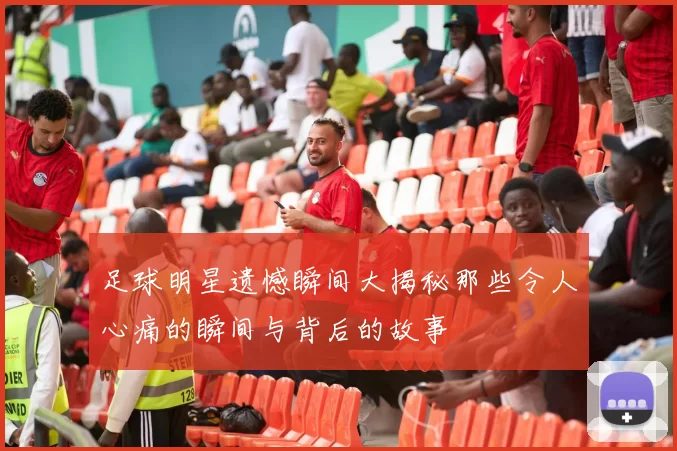 足球明星遗憾瞬间大揭秘那些令人心痛的瞬间与背后的故事