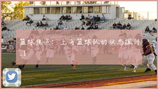 篮球焦点：上海篮球队的状态探讨_1