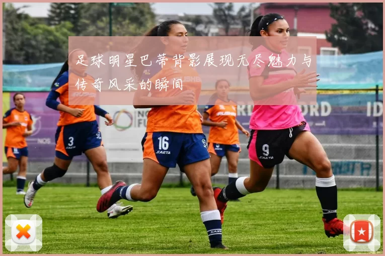 足球明星巴蒂背影展现无尽魅力与传奇风采的瞬间